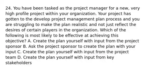 24. You have been tasked as the project manager for a new, very high profile project within your organization. Your project has gotten to the develop project management plan process and you are struggling to make the plan realistic and not just reflect the desires of certain players in the organization. Which of the following is most likely to be effective at achieving this objective? A. Create the plan yourself with input from the project sponsor B. Ask the project sponsor to create the plan with your input C. Create the plan yourself with input from the project team D. Create the plan yourself with input from key stakeholders