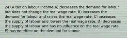 24) A tax on labour income A) decreases the demand for labour but does not change the real wage rate. B) increases the demand for labour and raises the real wage rate. C) increases the supply of labour and lowers the real wage rate. D) decreases the supply of labour and has no influence on the real wage rate. E) has no effect on the demand for labour.