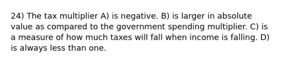 24) The tax multiplier A) is negative. B) is larger in absolute value as compared to the government spending multiplier. C) is a measure of how much taxes will fall when income is falling. D) is always less than one.