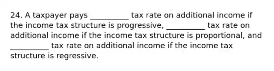 24. A taxpayer pays __________ tax rate on additional income if the income tax structure is progressive, __________ tax rate on additional income if the income tax structure is proportional, and __________ tax rate on additional income if the income tax structure is regressive.