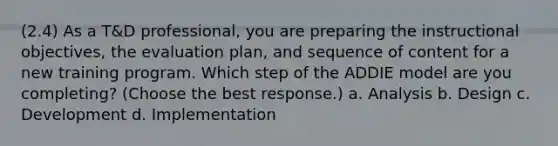 (2.4) As a T&D professional, you are preparing the instructional objectives, the evaluation plan, and sequence of content for a new training program. Which step of the ADDIE model are you completing? (Choose the best response.) a. Analysis b. Design c. Development d. Implementation