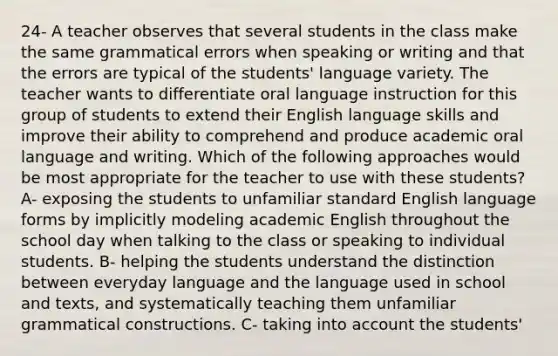 24- A teacher observes that several students in the class make the same grammatical errors when speaking or writing and that the errors are typical of the students' language variety. The teacher wants to differentiate oral language instruction for this group of students to extend their English language skills and improve their ability to comprehend and produce academic oral language and writing. Which of the following approaches would be most appropriate for the teacher to use with these students? A- exposing the students to unfamiliar standard English language forms by implicitly modeling academic English throughout the school day when talking to the class or speaking to individual students. B- helping the students understand the distinction between everyday language and the language used in school and texts, and systematically teaching them unfamiliar grammatical constructions. C- taking into account the students'