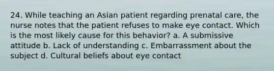 24. While teaching an Asian patient regarding prenatal care, the nurse notes that the patient refuses to make eye contact. Which is the most likely cause for this behavior? a. A submissive attitude b. Lack of understanding c. Embarrassment about the subject d. Cultural beliefs about eye contact