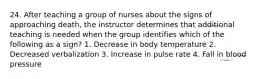 24. After teaching a group of nurses about the signs of approaching death, the instructor determines that additional teaching is needed when the group identifies which of the following as a sign? 1. Decrease in body temperature 2. Decreased verbalization 3. Increase in pulse rate 4. Fall in blood pressure