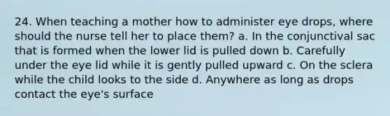 24. When teaching a mother how to administer eye drops, where should the nurse tell her to place them? a. In the conjunctival sac that is formed when the lower lid is pulled down b. Carefully under the eye lid while it is gently pulled upward c. On the sclera while the child looks to the side d. Anywhere as long as drops contact the eye's surface
