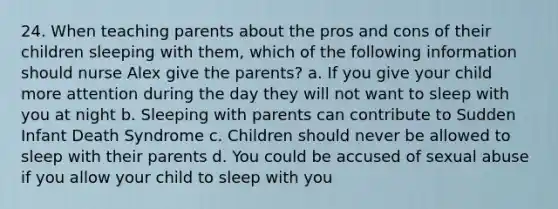 24. When teaching parents about the pros and cons of their children sleeping with them, which of the following information should nurse Alex give the parents? a. If you give your child more attention during the day they will not want to sleep with you at night b. Sleeping with parents can contribute to Sudden Infant Death Syndrome c. Children should never be allowed to sleep with their parents d. You could be accused of sexual abuse if you allow your child to sleep with you