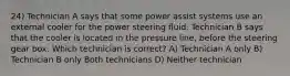 24) Technician A says that some power assist systems use an external cooler for the power steering fluid. Technician B says that the cooler is located in the pressure line, before the steering gear box. Which technician is correct? A) Technician A only B) Technician B only Both technicians D) Neither technician