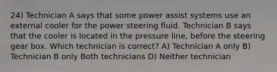 24) Technician A says that some power assist systems use an external cooler for the power steering fluid. Technician B says that the cooler is located in the pressure line, before the steering gear box. Which technician is correct? A) Technician A only B) Technician B only Both technicians D) Neither technician