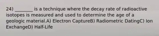 24) ________ is a technique where the decay rate of radioactive isotopes is measured and used to determine the age of a geologic material.A) Electron CaptureB) Radiometric DatingC) Ion ExchangeD) Half-Life