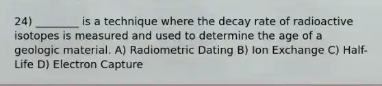 24) ________ is a technique where the decay rate of radioactive isotopes is measured and used to determine the age of a geologic material. A) Radiometric Dating B) Ion Exchange C) Half-Life D) Electron Capture