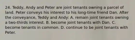 24. Teddy, Andy and Peter are joint tenants owning a parcel of land. Peter conveys his interest to his long-time friend Dan. After the conveyance, Teddy and Andy: A. remain joint tenants owning a two-thirds interest. B. become joint tenants with Dan. C. become tenants in common. D. continue to be joint tenants with Peter.