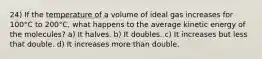 24) If the temperature of a volume of ideal gas increases for 100°C to 200°C, what happens to the average kinetic energy of the molecules? a) It halves. b) It doubles. c) It increases but less that double. d) It increases more than double.