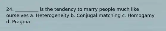 24. __________ is the tendency to marry people much like ourselves a. Heterogeneity b. Conjugal matching c. Homogamy d. Pragma