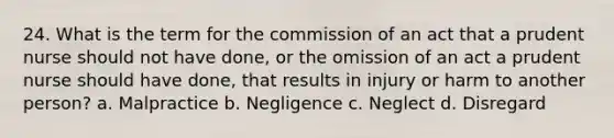 24. What is the term for the commission of an act that a prudent nurse should not have done, or the omission of an act a prudent nurse should have done, that results in injury or harm to another person? a. Malpractice b. Negligence c. Neglect d. Disregard