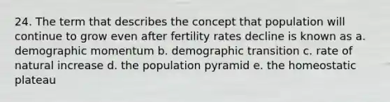 24. The term that describes the concept that population will continue to grow even after fertility rates decline is known as a. demographic momentum b. demographic transition c. rate of natural increase d. the population pyramid e. the homeostatic plateau