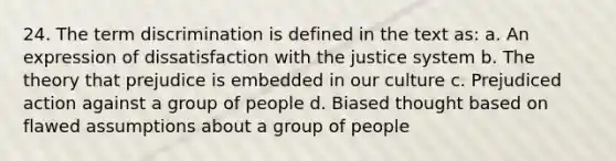 24. The term discrimination is defined in the text as: a. An expression of dissatisfaction with the justice system b. The theory that prejudice is embedded in our culture c. Prejudiced action against a group of people d. Biased thought based on flawed assumptions about a group of people