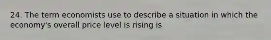 24. The term economists use to describe a situation in which the economy's overall price level is rising is