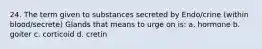 24. The term given to substances secreted by Endo/crine (within blood/secrete) Glands that means to urge on is: a. hormone b. goiter c. corticoid d. cretin
