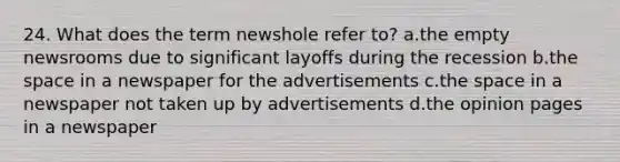 24. What does the term newshole refer to? a.the empty newsrooms due to significant layoffs during the recession b.the space in a newspaper for the advertisements c.the space in a newspaper not taken up by advertisements d.the opinion pages in a newspaper