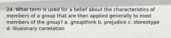 24. What term is used for a belief about the characteristics of members of a group that are then applied generally to most members of the group? a. groupthink b. prejudice c. stereotype d. illusionary correlation