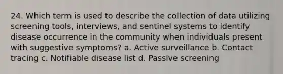 24. Which term is used to describe the collection of data utilizing screening tools, interviews, and sentinel systems to identify disease occurrence in the community when individuals present with suggestive symptoms? a. Active surveillance b. Contact tracing c. Notifiable disease list d. Passive screening