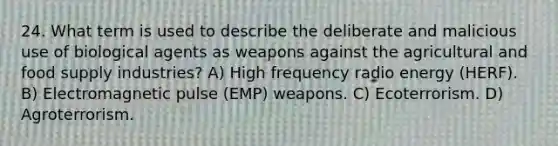 24. What term is used to describe the deliberate and malicious use of biological agents as weapons against the agricultural and food supply industries? A) High frequency radio energy (HERF). B) Electromagnetic pulse (EMP) weapons. C) Ecoterrorism. D) Agroterrorism.