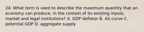 24. What term is used to describe the maximum quantity that an economy can produce, in the context of its existing inputs, market and legal institutions? A. GDP deflator B. AS curve C. potential GDP D. aggregate supply