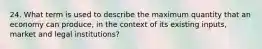 24. What term is used to describe the maximum quantity that an economy can produce, in the context of its existing inputs, market and legal institutions?