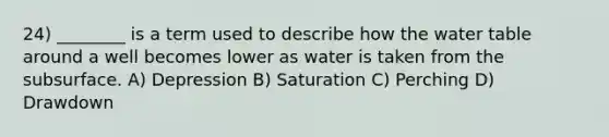 24) ________ is a term used to describe how the water table around a well becomes lower as water is taken from the subsurface. A) Depression B) Saturation C) Perching D) Drawdown