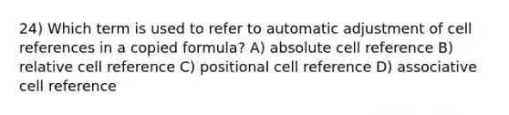 24) Which term is used to refer to automatic adjustment of cell references in a copied formula? A) absolute cell reference B) relative cell reference C) positional cell reference D) associative cell reference