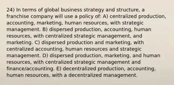 24) In terms of global business strategy and structure, a franchise company will use a policy of: A) centralized production, accounting, marketing, human resources, with strategic management. B) dispersed production, accounting, human resources, with centralized strategic management, and marketing. C) dispersed production and marketing, with centralized accounting, human resources and strategic management. D) dispersed production, marketing, and human resources, with centralized strategic management and finance/accounting. E) decentralized production, accounting, human resources, with a decentralized management.