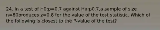 24. In a test of H0:p=0.7 against Ha:p0.7,a sample of size n=80produces z=0.8 for the value of the test statistic. Which of the following is closest to the P-value of the test?