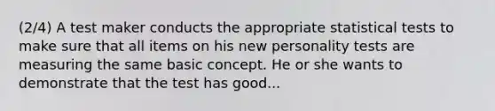 (2/4) A test maker conducts the appropriate statistical tests to make sure that all items on his new personality tests are measuring the same basic concept. He or she wants to demonstrate that the test has good...