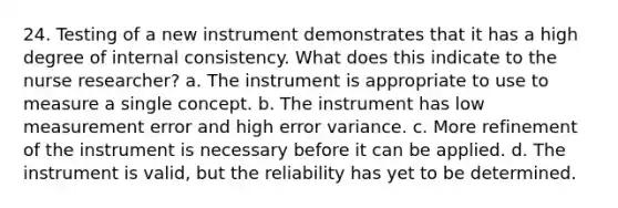 24. Testing of a new instrument demonstrates that it has a high degree of internal consistency. What does this indicate to the nurse researcher? a. The instrument is appropriate to use to measure a single concept. b. The instrument has low measurement error and high error variance. c. More refinement of the instrument is necessary before it can be applied. d. The instrument is valid, but the reliability has yet to be determined.