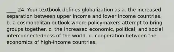 ____ 24. Your textbook defines globalization as a. the increased separation between upper income and lower income countries. b. a cosmopolitan outlook where policymakers attempt to bring groups together. c. the increased economic, political, and social interconnectedness of the world. d. cooperation between the economics of high-income countries.