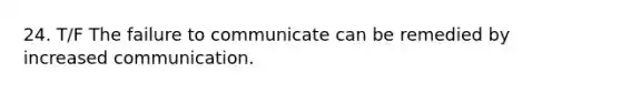 24. T/F The failure to communicate can be remedied by increased communication.