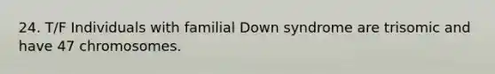 24. T/F Individuals with familial Down syndrome are trisomic and have 47 chromosomes.