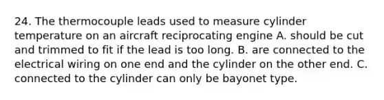 24. The thermocouple leads used to measure cylinder temperature on an aircraft reciprocating engine A. should be cut and trimmed to fit if the lead is too long. B. are connected to the electrical wiring on one end and the cylinder on the other end. C. connected to the cylinder can only be bayonet type.