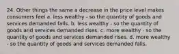 24. Other things the same a decrease in the price level makes consumers feel a. less wealthy - so the quantity of goods and services demanded falls. b. less wealthy - so the quantity of goods and services demanded rises. c. more wealthy - so the quantity of goods and services demanded rises. d. more wealthy - so the quantity of goods and services demanded falls.