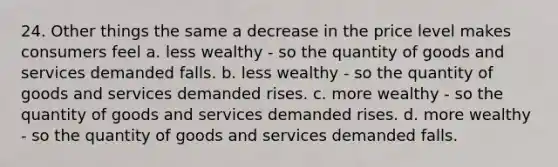 24. Other things the same a decrease in the price level makes consumers feel a. less wealthy - so the quantity of goods and services demanded falls. b. less wealthy - so the quantity of goods and services demanded rises. c. more wealthy - so the quantity of goods and services demanded rises. d. more wealthy - so the quantity of goods and services demanded falls.