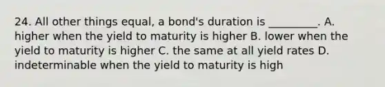 24. All other things equal, a bond's duration is _________. A. higher when the yield to maturity is higher B. lower when the yield to maturity is higher C. the same at all yield rates D. indeterminable when the yield to maturity is high