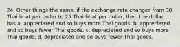 24. Other things the same, if the exchange rate changes from 30 Thai bhat per dollar to 25 Thai bhat per dollar, then the dollar has a. appreciated and so buys more Thai goods. b. appreciated and so buys fewer Thai goods. c. depreciated and so buys more Thai goods. d. depreciated and so buys fewer Thai goods.