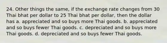 24. Other things the same, if the exchange rate changes from 30 Thai bhat per dollar to 25 Thai bhat per dollar, then the dollar has a. appreciated and so buys more Thai goods. b. appreciated and so buys fewer Thai goods. c. depreciated and so buys more Thai goods. d. depreciated and so buys fewer Thai goods.