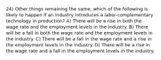 24) Other things remaining the same, which of the following is likely to happen if an industry introduces a labor-complementary technology in production? A) There will be a rise in both the wage rate and the employment levels in the industry. B) There will be a fall in both the wage rate and the employment levels in the industry. C) There will be a fall in the wage rate and a rise in the employment levels in the industry. D) There will be a rise in the wage rate and a fall in the employment levels in the industry.