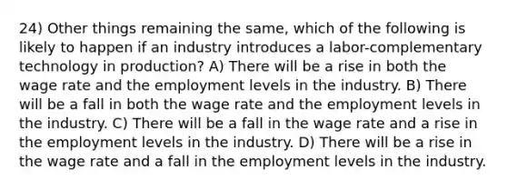 24) Other things remaining the same, which of the following is likely to happen if an industry introduces a labor-complementary technology in production? A) There will be a rise in both the wage rate and the employment levels in the industry. B) There will be a fall in both the wage rate and the employment levels in the industry. C) There will be a fall in the wage rate and a rise in the employment levels in the industry. D) There will be a rise in the wage rate and a fall in the employment levels in the industry.