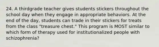 24. A thirdgrade teacher gives students stickers throughout the school day when they engage in appropriate behaviors. At the end of the day, students can trade in their stickers for treats from the class "treasure chest." This program is MOST similar to which form of therapy used for institutionalized people with schizophrenia?