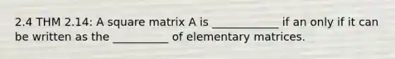 2.4 THM 2.14: A square matrix A is ____________ if an only if it can be written as the __________ of elementary matrices.