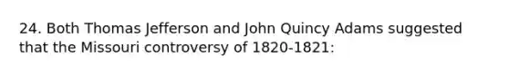 24. Both Thomas Jefferson and John Quincy Adams suggested that the Missouri controversy of 1820-1821: