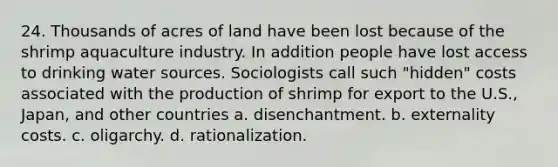 24. Thousands of acres of land have been lost because of the shrimp aquaculture industry. In addition people have lost access to drinking water sources. Sociologists call such "hidden" costs associated with the production of shrimp for export to the U.S., Japan, and other countries a. disenchantment. b. externality costs. c. oligarchy. d. rationalization.