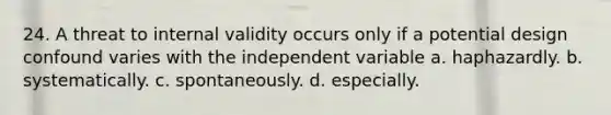 24. A threat to internal validity occurs only if a potential design confound varies with the independent variable a. haphazardly. b. systematically. c. spontaneously. d. especially.